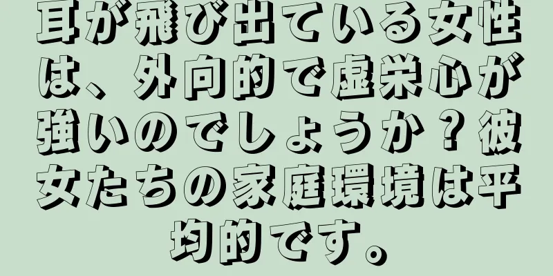 耳が飛び出ている女性は、外向的で虚栄心が強いのでしょうか？彼女たちの家庭環境は平均的です。