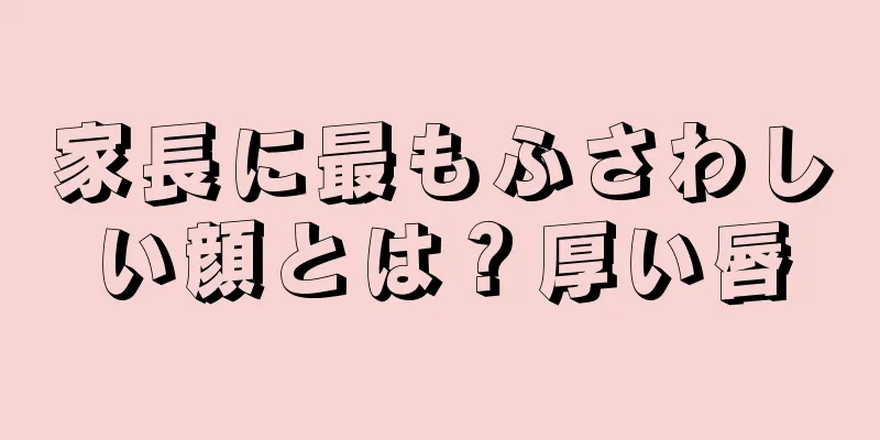 家長に最もふさわしい顔とは？厚い唇