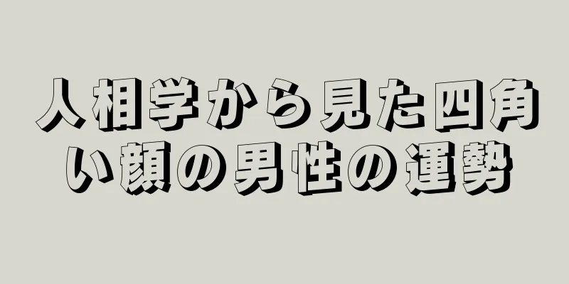 人相学から見た四角い顔の男性の運勢