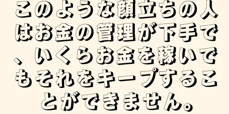 このような顔立ちの人はお金の管理が下手で、いくらお金を稼いでもそれをキープすることができません。