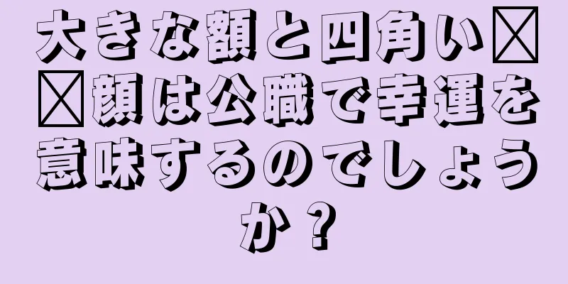 大きな額と四角い​​顔は公職で幸運を意味するのでしょうか？