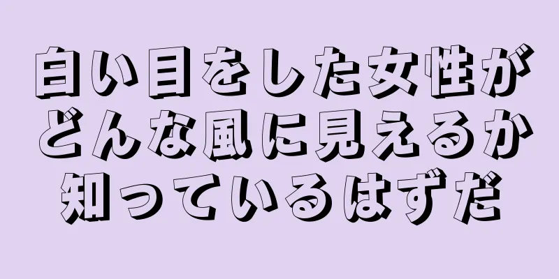 白い目をした女性がどんな風に見えるか知っているはずだ