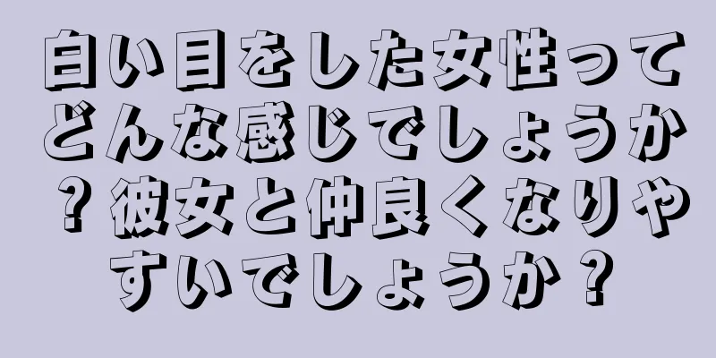 白い目をした女性ってどんな感じでしょうか？彼女と仲良くなりやすいでしょうか？