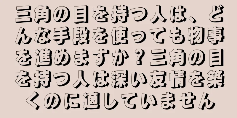 三角の目を持つ人は、どんな手段を使っても物事を進めますか？三角の目を持つ人は深い友情を築くのに適していません