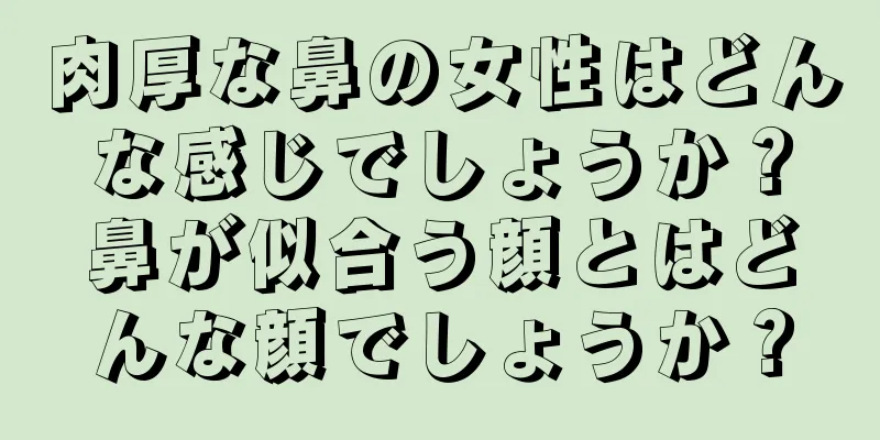 肉厚な鼻の女性はどんな感じでしょうか？鼻が似合う顔とはどんな顔でしょうか？