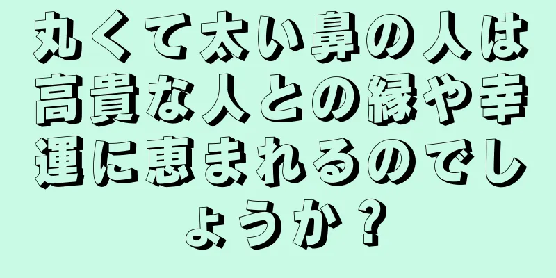 丸くて太い鼻の人は高貴な人との縁や幸運に恵まれるのでしょうか？