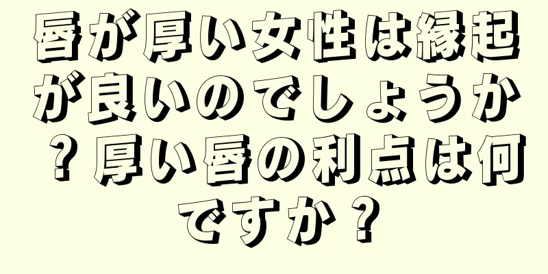 唇が厚い女性は縁起が良いのでしょうか？厚い唇の利点は何ですか？