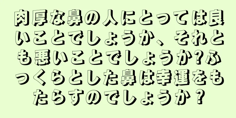 肉厚な鼻の人にとっては良いことでしょうか、それとも悪いことでしょうか?ふっくらとした鼻は幸運をもたらすのでしょうか？