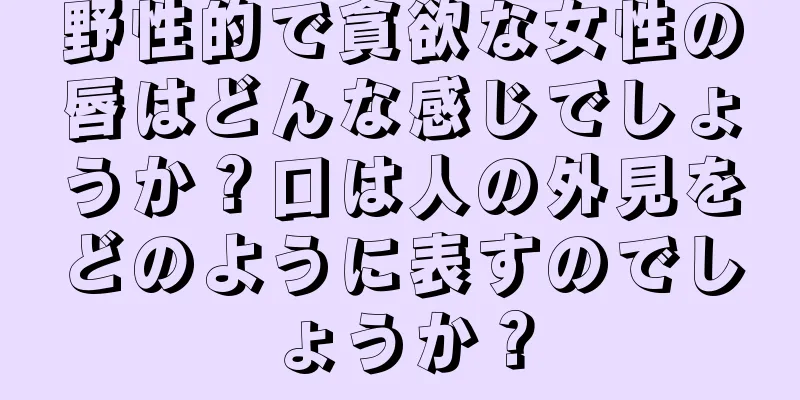 野性的で貪欲な女性の唇はどんな感じでしょうか？口は人の外見をどのように表すのでしょうか？