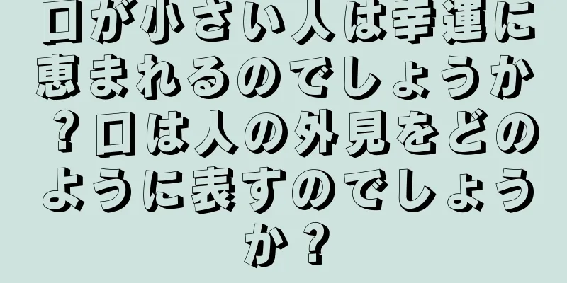 口が小さい人は幸運に恵まれるのでしょうか？口は人の外見をどのように表すのでしょうか？