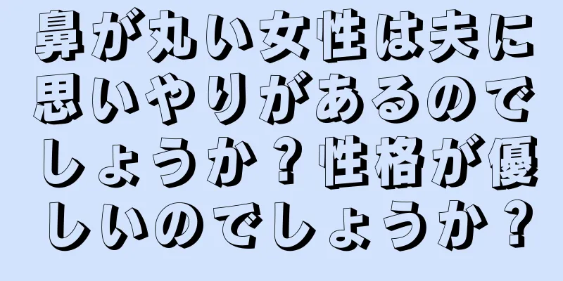 鼻が丸い女性は夫に思いやりがあるのでしょうか？性格が優しいのでしょうか？