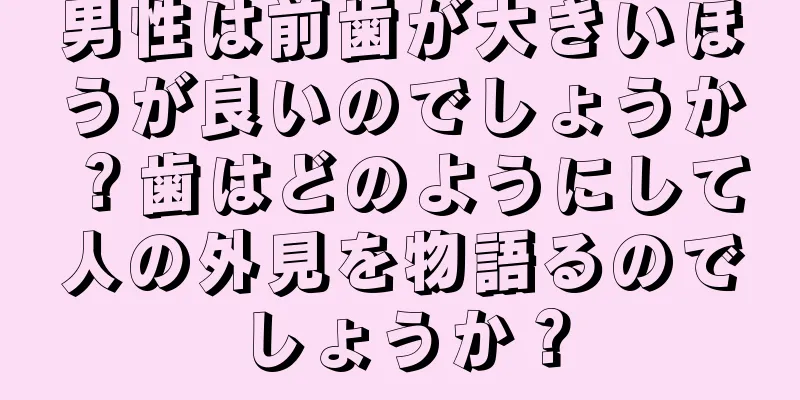 男性は前歯が大きいほうが良いのでしょうか？歯はどのようにして人の外見を物語るのでしょうか？