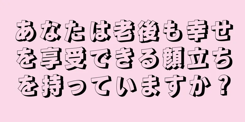 あなたは老後も幸せを享受できる顔立ちを持っていますか？