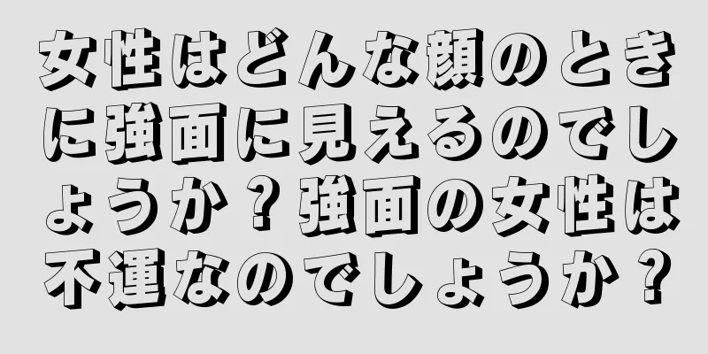 女性はどんな顔のときに強面に見えるのでしょうか？強面の女性は不運なのでしょうか？