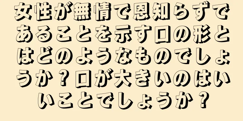 女性が無情で恩知らずであることを示す口の形とはどのようなものでしょうか？口が大きいのはいいことでしょうか？