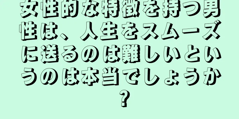 女性的な特徴を持つ男性は、人生をスムーズに送るのは難しいというのは本当でしょうか？