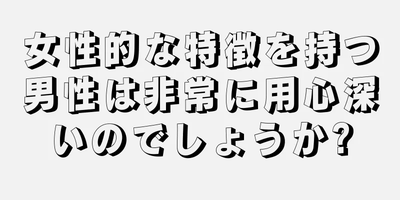 女性的な特徴を持つ男性は非常に用心深いのでしょうか?