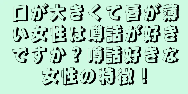 口が大きくて唇が薄い女性は噂話が好きですか？噂話好きな女性の特徴！