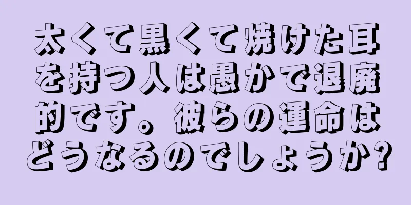 太くて黒くて焼けた耳を持つ人は愚かで退廃的です。彼らの運命はどうなるのでしょうか?