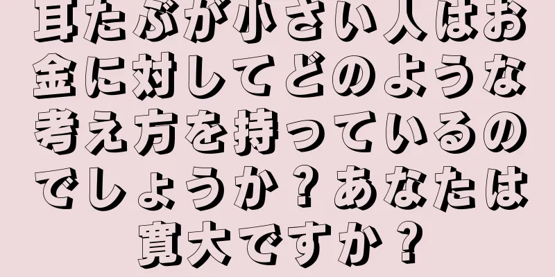 耳たぶが小さい人はお金に対してどのような考え方を持っているのでしょうか？あなたは寛大ですか？