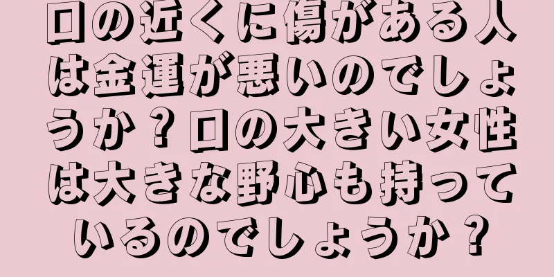 口の近くに傷がある人は金運が悪いのでしょうか？口の大きい女性は大きな野心も持っているのでしょうか？