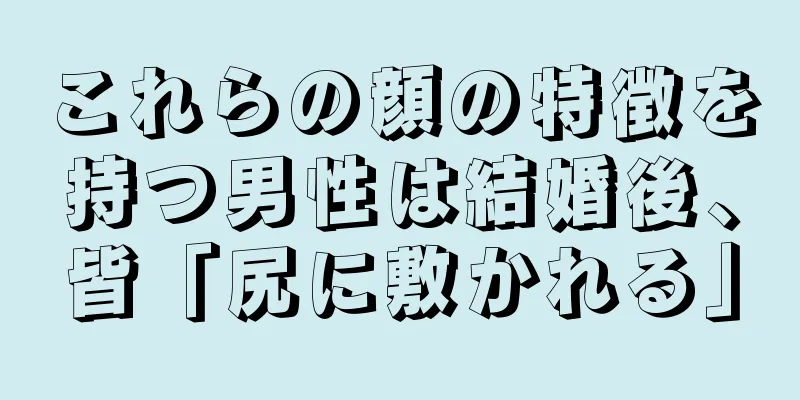 これらの顔の特徴を持つ男性は結婚後、皆「尻に敷かれる」