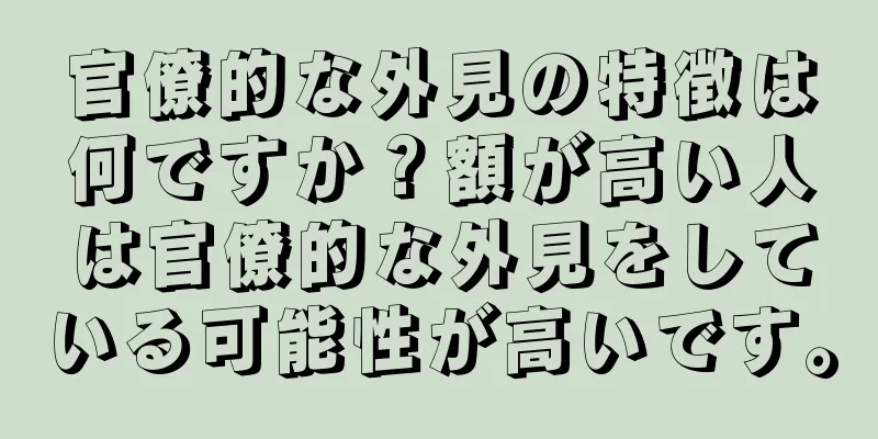 官僚的な外見の特徴は何ですか？額が高い人は官僚的な外見をしている可能性が高いです。