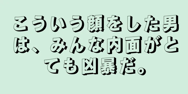 こういう顔をした男は、みんな内面がとても凶暴だ。