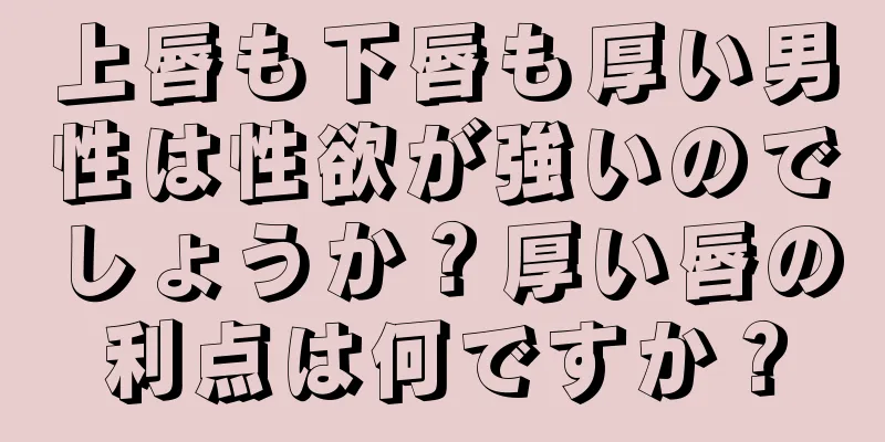 上唇も下唇も厚い男性は性欲が強いのでしょうか？厚い唇の利点は何ですか？