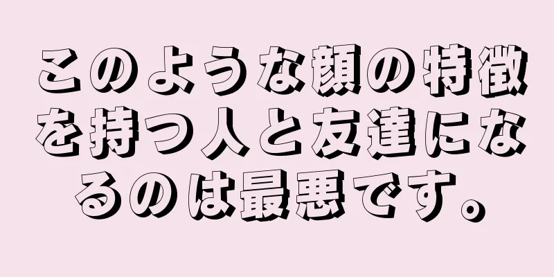 このような顔の特徴を持つ人と友達になるのは最悪です。