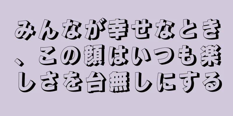 みんなが幸せなとき、この顔はいつも楽しさを台無しにする