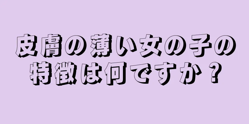 皮膚の薄い女の子の特徴は何ですか？