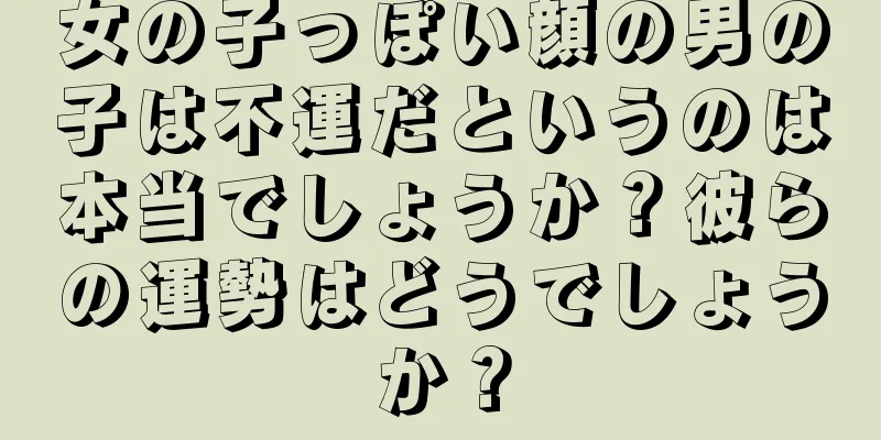 女の子っぽい顔の男の子は不運だというのは本当でしょうか？彼らの運勢はどうでしょうか？