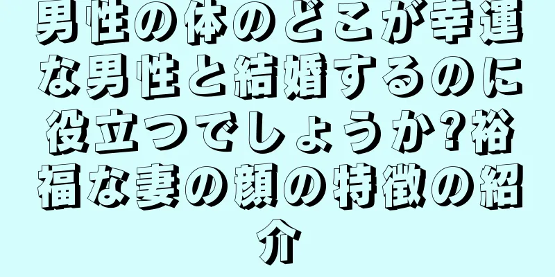 男性の体のどこが幸運な男性と結婚するのに役立つでしょうか?裕福な妻の顔の特徴の紹介