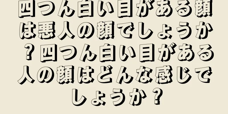 四つん白い目がある顔は悪人の顔でしょうか？四つん白い目がある人の顔はどんな感じでしょうか？