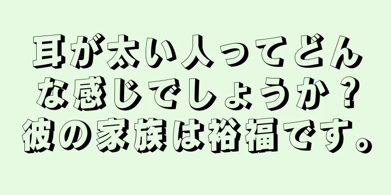 耳が太い人ってどんな感じでしょうか？彼の家族は裕福です。