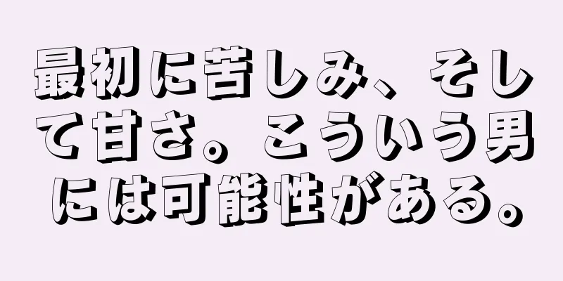 最初に苦しみ、そして甘さ。こういう男には可能性がある。