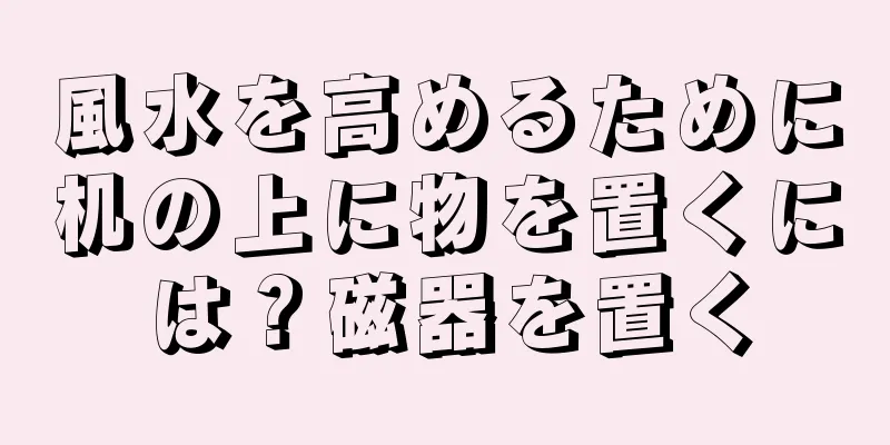 風水を高めるために机の上に物を置くには？磁器を置く