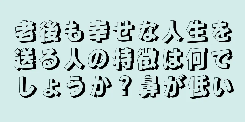 老後も幸せな人生を送る人の特徴は何でしょうか？鼻が低い