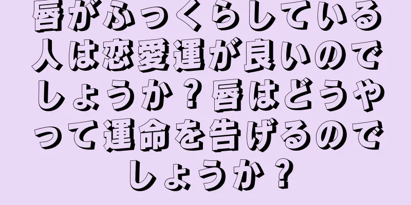 唇がふっくらしている人は恋愛運が良いのでしょうか？唇はどうやって運命を告げるのでしょうか？