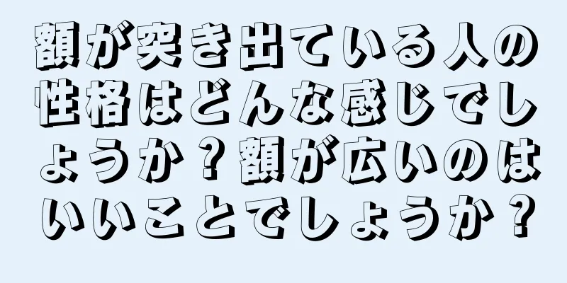 額が突き出ている人の性格はどんな感じでしょうか？額が広いのはいいことでしょうか？