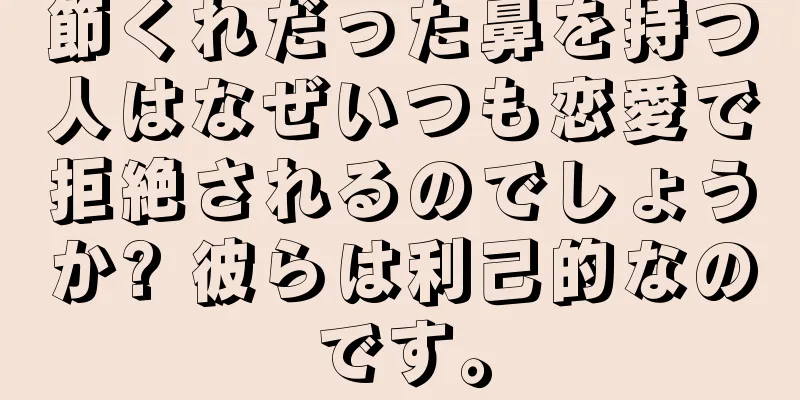 節くれだった鼻を持つ人はなぜいつも恋愛で拒絶されるのでしょうか? 彼らは利己的なのです。