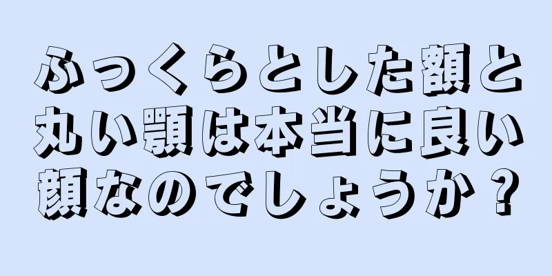 ふっくらとした額と丸い顎は本当に良い顔なのでしょうか？