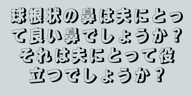 球根状の鼻は夫にとって良い鼻でしょうか？それは夫にとって役立つでしょうか？