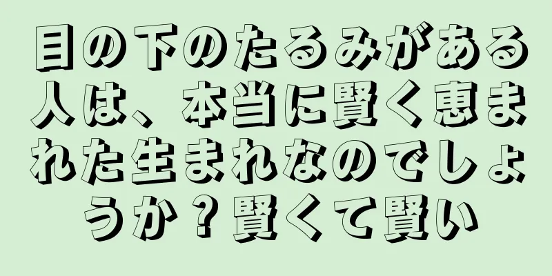 目の下のたるみがある人は、本当に賢く恵まれた生まれなのでしょうか？賢くて賢い