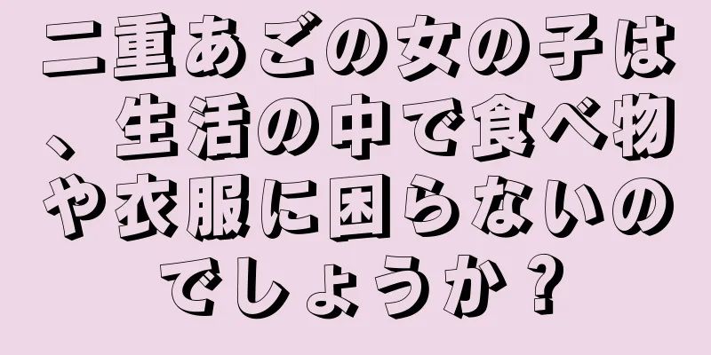 二重あごの女の子は、生活の中で食べ物や衣服に困らないのでしょうか？