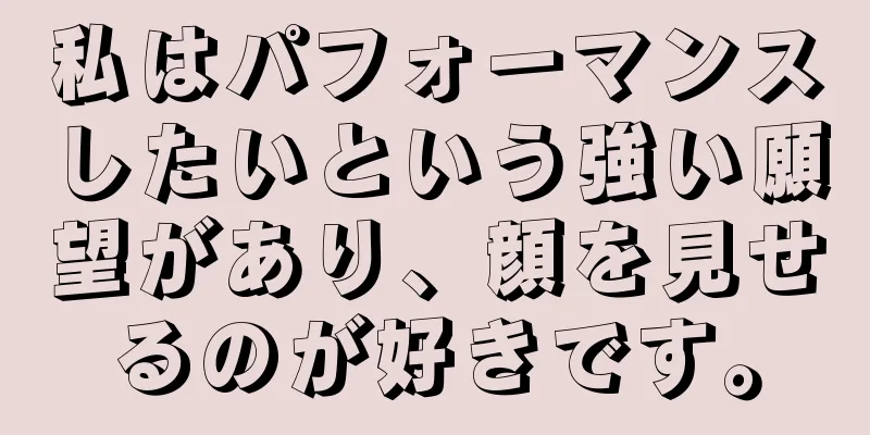 私はパフォーマンスしたいという強い願望があり、顔を見せるのが好きです。