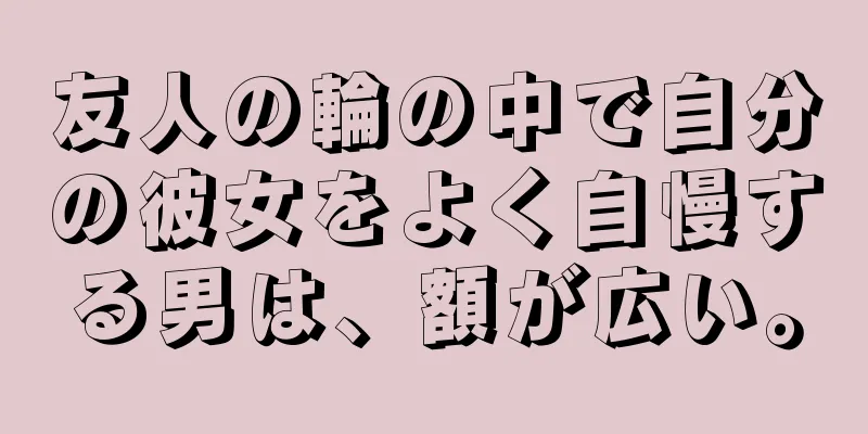 友人の輪の中で自分の彼女をよく自慢する男は、額が広い。