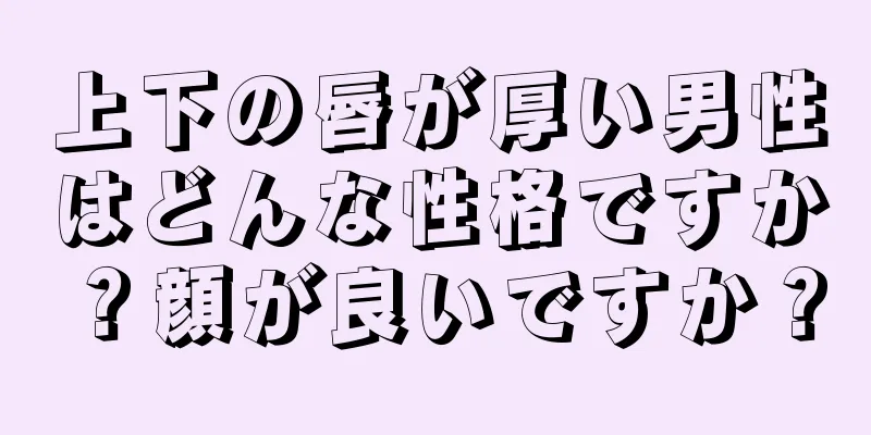 上下の唇が厚い男性はどんな性格ですか？顔が良いですか？