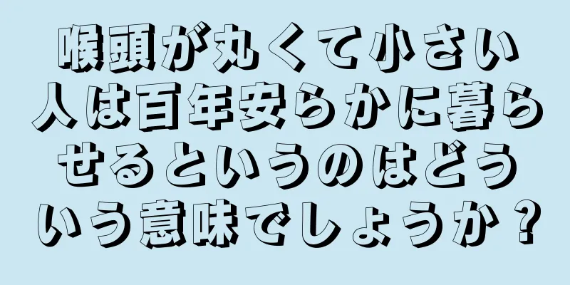 喉頭が丸くて小さい人は百年安らかに暮らせるというのはどういう意味でしょうか？